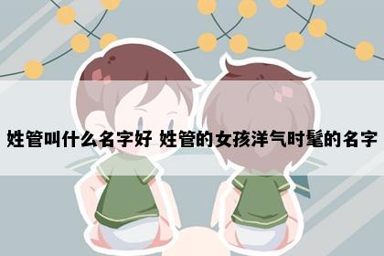 姓管叫什么名字好 姓管的女孩洋气时髦的名字