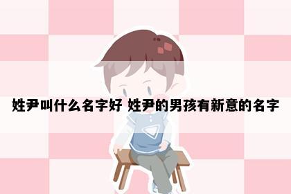 姓尹叫什么名字好 姓尹的男孩有新意的名字