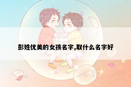 彭姓优美的女孩名字,取什么名字好