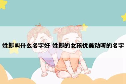 姓郎叫什么名字好 姓郎的女孩优美动听的名字