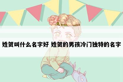 姓贺叫什么名字好 姓贺的男孩冷门独特的名字