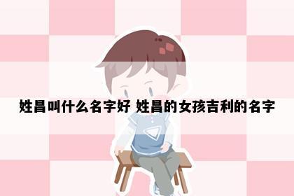 姓昌叫什么名字好 姓昌的女孩吉利的名字