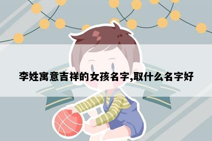 李姓寓意吉祥的女孩名字,取什么名字好