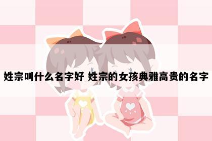 姓宗叫什么名字好 姓宗的女孩典雅高贵的名字