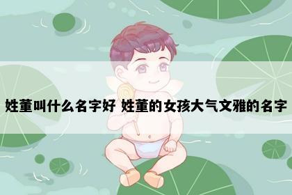姓董叫什么名字好 姓董的女孩大气文雅的名字