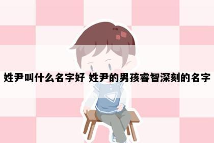姓尹叫什么名字好 姓尹的男孩睿智深刻的名字