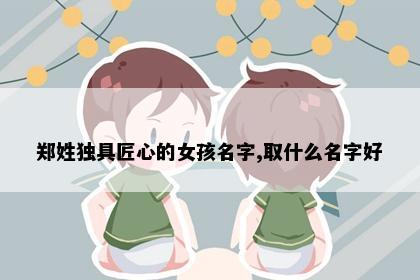 郑姓独具匠心的女孩名字,取什么名字好