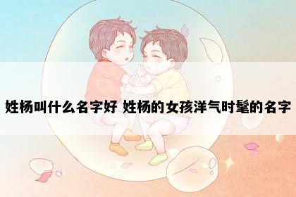 姓杨叫什么名字好 姓杨的女孩洋气时髦的名字