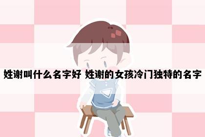 姓谢叫什么名字好 姓谢的女孩冷门独特的名字