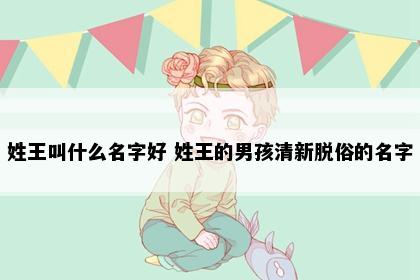 姓王叫什么名字好 姓王的男孩清新脱俗的名字