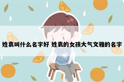 姓袁叫什么名字好 姓袁的女孩大气文雅的名字
