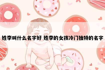 姓李叫什么名字好 姓李的女孩冷门独特的名字