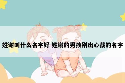 姓谢叫什么名字好 姓谢的男孩别出心裁的名字