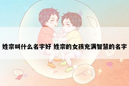 姓宗叫什么名字好 姓宗的女孩充满智慧的名字