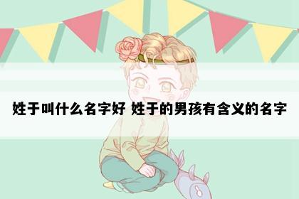 姓于叫什么名字好 姓于的男孩有含义的名字