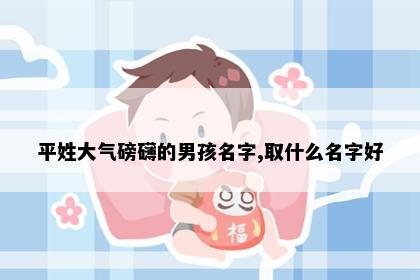 平姓大气磅礴的男孩名字,取什么名字好