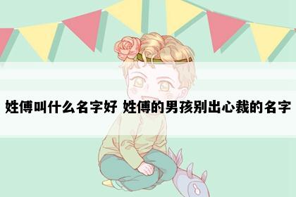 姓傅叫什么名字好 姓傅的男孩别出心裁的名字