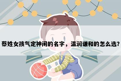 蔡姓女孩气定神闲的名字，温润谦和的怎么选？