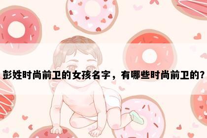彭姓时尚前卫的女孩名字，有哪些时尚前卫的？