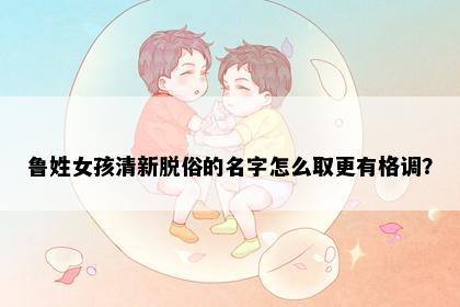 鲁姓女孩清新脱俗的名字怎么取更有格调？