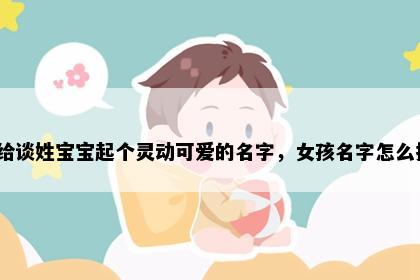 想给谈姓宝宝起个灵动可爱的名字，女孩名字怎么挑？