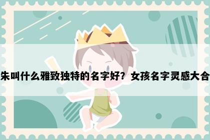 姓朱叫什么雅致独特的名字好？女孩名字灵感大合集
