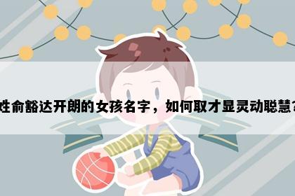 姓俞豁达开朗的女孩名字，如何取才显灵动聪慧？
