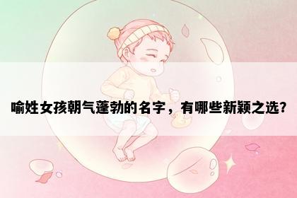 喻姓女孩朝气蓬勃的名字，有哪些新颖之选？