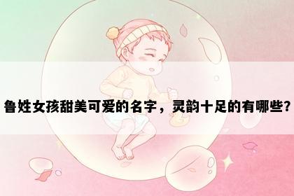 鲁姓女孩甜美可爱的名字，灵韵十足的有哪些？