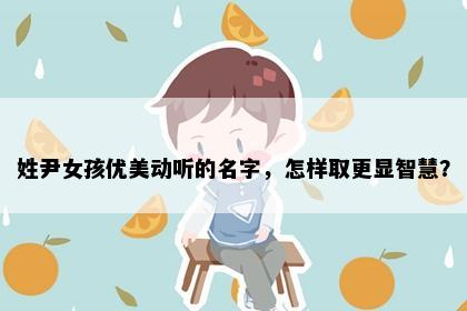姓尹女孩优美动听的名字，怎样取更显智慧？