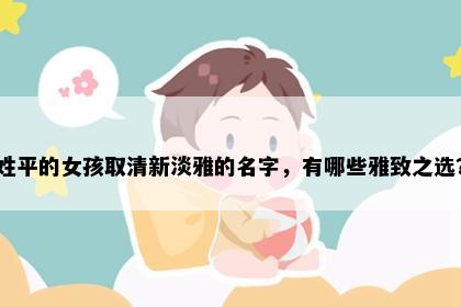 姓平的女孩取清新淡雅的名字，有哪些雅致之选？