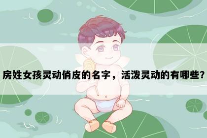 房姓女孩灵动俏皮的名字，活泼灵动的有哪些？